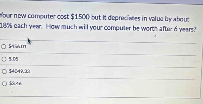 Your new computer cost $1500 but it depreciates in value by about
18% each year. How much will your computer be worth after 6 years?
$456.01
$.05
$4049.33
$3.46