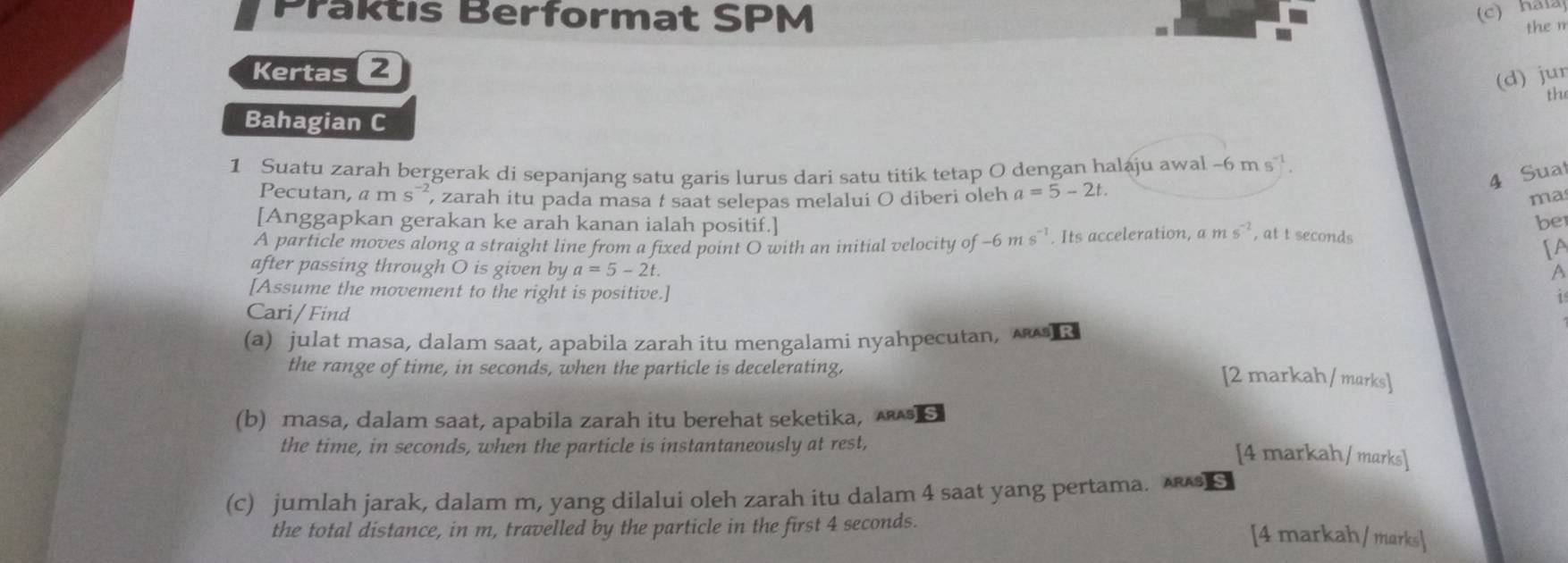 Praktıs Berformat SPM 
(c) hála 
the m 
Kertas 2 
(d) jur 
th 
Bahagian C 
1 Suatu zarah bergerak di sepanjang satu garis lurus dari satu titik tetap O dengan halaju awal -6ms^(-1). 
4 Sual 
Pecutan, ams^(-2) , zarah itu pada masa : saat selepas melalui O diberi oleh a=5-2t. 
mas 
[Anggapkan gerakan ke arah kanan ialah positif.] 
be 
A particle moves along a straight line from a fixed point O with an initial velocity of -6ms^(-1). Its acceleration, a ms^(-2) , at t seconds
[A 
after passing through O is given by a=5-2t. 
A 
[Assume the movement to the right is positive.] 
1 
Cari/ Find 
(a) julat masa, dalam saat, apabila zarah itu mengalami nyahpecutan, 
the range of time, in seconds, when the particle is decelerating, 
[2 markah / marks] 
(b) masa, dalam saat, apabila zarah itu berehat seketika, s 
the time, in seconds, when the particle is instantaneously at rest, 
[4 markah / marks] 
(c) jumlah jarak, dalam m, yang dilalui oleh zarah itu dalam 4 saat yang pertama. S 
the total distance, in m, travelled by the particle in the first 4 seconds. 
[4 markah / marks]