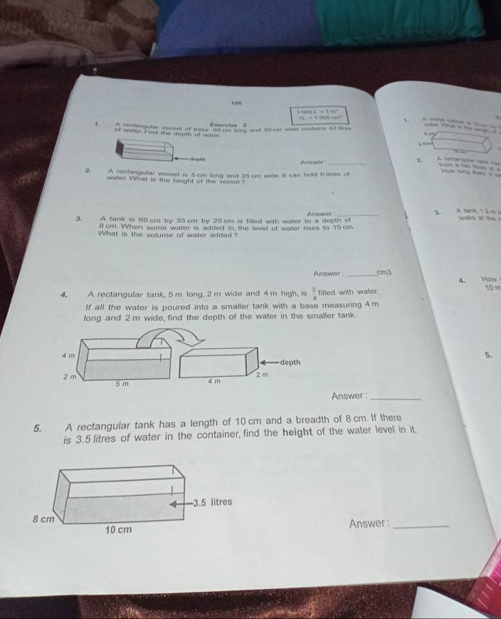 1∞0 
Exyz^2

=1m^2 a t g 
` 
Exercise 2 
1. leclangular yessel of base no h ong and 20 cm wide contains 42 liuss 
of water f ind the depth of wate 
s 
174 
Answer_ 
2. A rctangater tank n tom a to tow a Nàw làng dàn à à 
2. A recfangular vessel is 5 cm long and 25 cm wide. It can hold 6 litres of 
water. What is the height of the vessel? 
3. A fank is 60 cm by 35 cm by 20 cm is filled with water to a depth of Answer 
3. A tank, 1.2 m
leaks at the
8 cm. When some water is added in, the level of water rises to 15cm
What is the volume of water added ? 
Answer _ cm3
4. How 
4. A rectangular tank, 5 m long, 2 m wide and 4 m high, is  3/4  filled with water. 10 m
If all the water is poured into a smaller tank with a base measuring 4 m
long and 2 m wide, find the depth of the water in the smaller tank. 
5. 
Answer :_ 
5. A rectangular tank has a length of 10 cm and a breadth of 8 cm. If there 
is 3.5 litres of water in the container, find the height of the water level in it. 
Answer :_