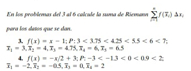 En los problemas del 3 al 6 calcule la suma de Riemann sumlimits _(i=1)^nf(overline x_i)Delta x_i
para los datos que se dan. 
3. f(x)=x-1; P:3<3.75<4.25<5.5<6<7;
overline x_1=3, overline x_2=4, overline x_3=4.75, overline x_4=6, overline x_5=6.5
4. f(x)=-x/2+3; P:-3 <0<0.9<2</tex>;
overline x_1=-2, overline x_2=-0.5, overline x_3=0, overline x_4=2