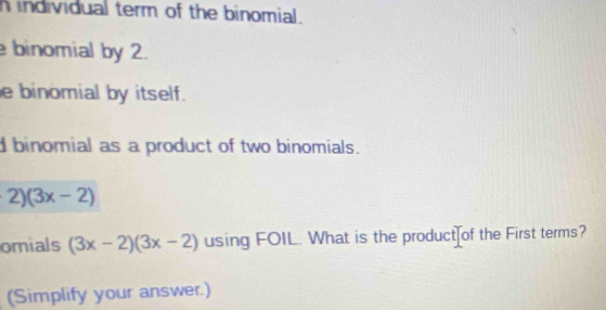 individual term of the binomial.
binomial by 2.
e binomial by itself.
dbinomial as a product of two binomials.
2)(3x-2)
omials (3x-2)(3x-2) using FOIL. What is the product of the First terms?
(Simplify your answer.)