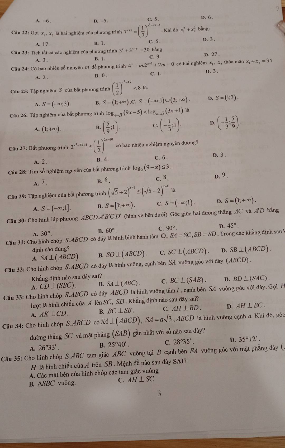 7
A. --6 . B. -5 . C. 5 .
D. 6 .
Câu 22: Gọi x_1,x_2 là hai nghiệm của phương trình 7^(x+1)=( 1/7 )^x^2-2x-3. Khi đó x_1^(2+x_2^2 bằng:
A. 17 . B. 1 . C. 5 . D. 3 .
Câu 23: Tích tất cả các nghiệm của phương trình 3^x)+3^(4-x)=30 bằng
A. 3 . B. 1. C. 9. D. 27 .
Câu 24: Có bao nhiêu số nguyên m để phương trình 4^x-m.2^(x+1)+2m=0 có hai nghiệm x_1,x_2 thỏa mãn x_1+x_2=3 ?
A. 2 . B. (. C. 1. D. 3 .
Câu 25: Tập nghiệm S của bất phương trình ( 1/2 )^x^2-4x<8</tex> là:
A. S=(-∈fty ;3). B. S=(1;+∈fty ). ∴ S=(-∈fty ;1)∪ (3;+∈fty ). D. S=(1;3).
Câu 26: Tập nghiệm của bắt phương trình log _4-sqrt(3)(9x-5) là
A. (1;+∈fty ). B. ( 5/9 ;1).
C. (- 1/3 ;1). D. (- 1/3 ; 5/9 ).
Câu 27: Bất phương trình 2^(x^2)-3x+4≤ ( 1/2 )^2x-10 có bao nhiêu nghiệm nguyên dương?
C. 6 .
A. 2 . B. 4 . D. 3 .
Câu 28: Tìm số nghiệm nguyên của bất phương trình log _2(9-x)≤ 3.
A. 7 . B. 6 . C. 8. D. 9.
Câu 29: Tập nghiệm của bất phương trình (sqrt(5)+2)^x-1≤ (sqrt(5)-2)^x-1 là
A. S=(-∈fty ;1]. B. S=[1;+∈fty ). C. S=(-∈fty ;1). D. S=(1;+∈fty ).
Câu 30: Cho hình lập phương ABCD.A'' B'C'D' (hình vẽ bên dưới). Góc giữa hai đường thẳng AC và A'D bằng
A. 30°.
B. 60°. C. 90°. D. 45°.
Câu 31: Cho hình chóp S.ABCD có đáy là hình bình hành tâm O, SA=SC,SB=SD. Trong các khẳng định sau I
định nào đúng?
A. SA⊥ (ABCD). B. SO⊥ (ABCD). C. SC⊥ (ABCD). D. SB⊥ (ABCD).
Câu 32: Cho hình chóp S.ABCD có đáy là hình vuông, cạnh bên SA vuông góc với đáy (ABCD) .
Khẳng định nào sau đây sai?
A. CD⊥ (SBC). B. SA⊥ (ABC). C. BC⊥ (SAB). D. BD⊥ (SAC).
Câu 33: Cho hình chóp S.ABCD có đáy ABCD là hình vuông tâm I , cạnh bên SA vuông góc với đáy. Gọi H
lượt là hình chiếu của A lên SC, SD. Khẳng định nào sau đây sai?
A. AK⊥ CD. B. BC⊥ SB.
C. AH⊥ BD. D. AH⊥ BC.
Câu 34: Cho hình chóp S.ABCD có SA⊥ (ABCD),SA=asqrt(3) , A BCD 9 là hình vuông cạnh a. Khi đó, góc
đường thẳng SC và mặt phẳng (SAB) gần nhất với số nào sau đây?
C. 28°35'. D. 35°12'.
A. 26°33'.
B. 25°40'.
Câu 35: Cho hình chóp S.ABC tam giác ABC vuông tại B cạnh bên SA vuông góc với mặt phẳng đáy (.
H là hình chiếu của A trên SB . Mệnh đề nào sau đây SAI?
A. Các mặt bên của hình chóp các tam giác vuông
B. △ SBC vuông.
C. AH⊥ SC