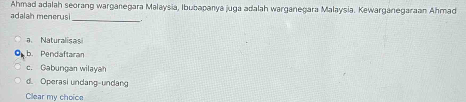 Ahmad adalah seorang warganegara Malaysia, Ibubapanya juga adalah warganegara Malaysia. Kewarganegaraan Ahmad
adalah menerusi
_
.
a. Naturalisasi
b. Pendaftaran
c. Gabungan wilayah
d. Operasi undang-undang
Clear my choice