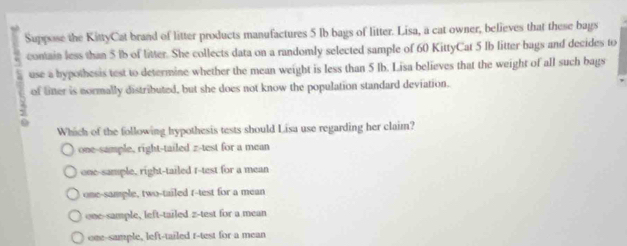 Suppose the KittyCat brand of litter products manufactures 5 Ib bags of litter. Lisa, a cat owner, believes that these bags
: contain less than 5 lb of litter. She collects data on a randomly selected sample of 60 KittyCat 5 Ib litter bags and decides to
15 use a bypothesis test to determine whether the mean weight is less than 5 lb. Lisa believes that the weight of all such bags
of liner is normally distributed, but she does not know the population standard deviation.
Which of the following hypothesis tests should Lisa use regarding her claim?
one-sample, right-tailed z-test for a mean
one-sample, right-tailed t-test for a mean
one-sample, two-tailed t-test for a mean
one-sample, left-tailed z-test for a mean
one-sample, left-tailed r-test for a mean