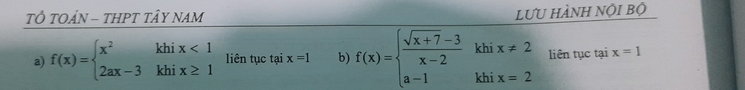 TÔ TOÁN - THPT TÂY NAM 
lưU HÀNH Nội bộ 
a) f(x)=beginarrayl x^2khix<1 2ax-3khix≥ 1endarray. liên tục tại x=1 b) f(x)=beginarrayl  (sqrt(x+7)-3)/x-2 khix!= 2 a-1khix=2endarray. liên tục tại x=1