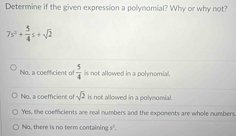 Determine if the given expression a polynomial? Why or why not?
7s^3+ 5/4 s+sqrt(2)
No, a coefficient of  5/4  is not allowed in a polynomial.
No, a coeffcient of sqrt(2) is not allowed in a polynomial.
Yes, the coefficients are real numbers and the exponents are whole numbers.
No, there is no term containing s^2.