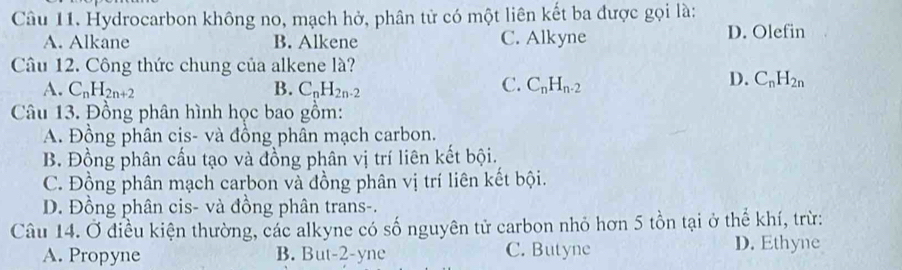 Hydrocarbon không no, mạch hở, phân tử có một liên kết ba được gọi là:
A. Alkane B. Alkene C. Alkyne D. Olefin
Câu 12. Công thức chung của alkene là?
C.
A. C_nH_2n+2 B. C_nH_2n-2 C_nH_n-2
D. C_nH_2n
Câu 13. Đồng phân hình học bao gồm:
A. Đồng phân cis- và đồng phân mạch carbon.
B Đồng phân cấu tạo và đồng phân vị trí liên kết bội.
C. Đồng phân mạch carbon và đồng phân vị trí liên kết bội.
D. Đồng phân cis- và đồng phân trans-.
Câu 14. Ở điều kiện thường, các alkyne có số nguyên tử carbon nhỏ hơn 5 tồn tại ở thể khí, trừ:
A. Propyne B. But-2-yne C. Butyne D. Ethyne