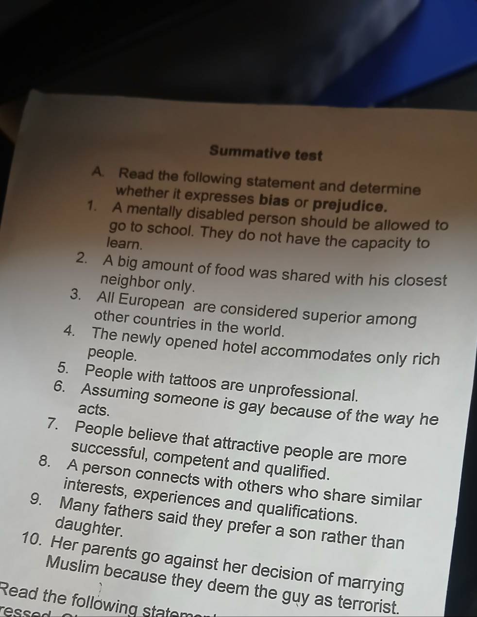 Summative test 
A. Read the following statement and determine 
whether it expresses bias or prejudice. 
1. A mentally disabled person should be allowed to 
go to school. They do not have the capacity to 
learn. 
2. A big amount of food was shared with his closest 
neighbor only. 
3. All European are considered superior among 
other countries in the world. 
4. The newly opened hotel accommodates only rich 
people. 
5. People with tattoos are unprofessional. 
6. Assuming someone is gay because of the way he 
acts. 
7. People believe that attractive people are more 
successful, competent and qualified. 
8. A person connects with others who share similar 
interests, experiences and qualifications. 
9. Many fathers said they prefer a son rather than 
daughter. 
10. Her parents go against her decision of marrying 
Muslim because they deem the guy as terrorist. 
Read the follöwing statem 
resser