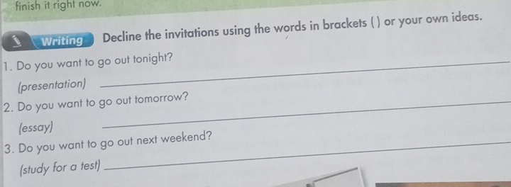 finish it right now. 
Writing Decline the invitations using the words in brackets ( ) or your own ideas. 
1. Do you want to go out tonight? 
(presentation) 
2. Do you want to go out tomorrow? 
(essay) 
3. Do you want to go out next weekend? 
(study for a test)