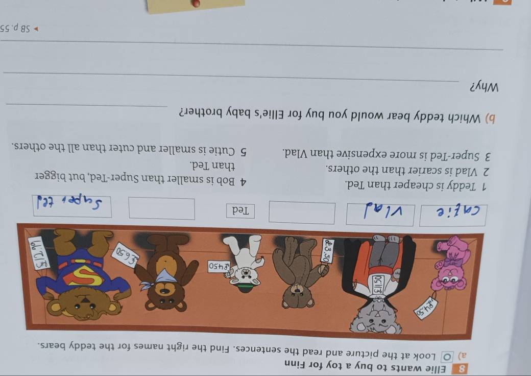 Ellie wants to buy a toy for Finn 
a) ○ Look at the picture and read the sentences. Find the right names for the teddy bears. 
Ted 
1 Teddy is cheaper than Ted. 4 Bob is smaller than Super-Ted, but bigger 
2 Vlad is scarier than the others. than Ted. 
3 Super-Ted is more expensive than Vlad. 5 Cutie is smaller and cuter than all the others. 
b) Which teddy bear would you buy for Ellie's baby brother? 
_ 
Why?_ 
_ 
SB p. 55