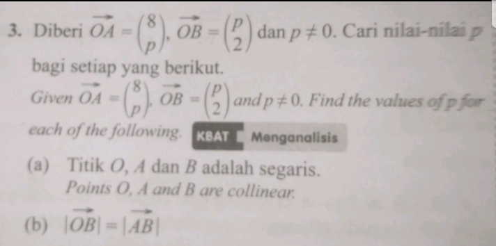 Diberi vector OA=beginpmatrix 8 pendpmatrix , vector OB=beginpmatrix p 2endpmatrix dan p!= 0. Cari nilai-nílai 
bagi setiap yang berikut. 
Given vector OA=beginpmatrix 8 pendpmatrix , vector OB=beginpmatrix p 2endpmatrix and p!= 0. Find the values of p for 
each of the following. KBAT Menganalisis 
(a) Titik O, A dan B adalah segaris. 
Points O, A and B are collinear. 
(b) |vector OB|=|vector AB|