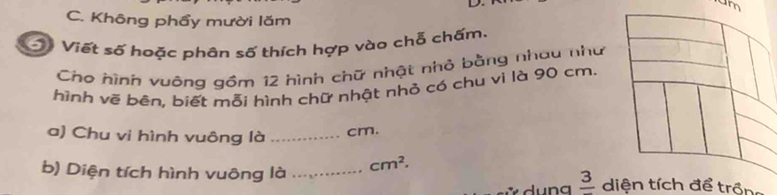 um 
C. Không phẩy mười lăm 
Viết số hoặc phân số thích hợp vào chỗ chấm. 
Cho hình vuông gồm 12 hình chữ nhật nhỏ bằng nhau như 
hình vẽ bến, biết mỗi hình chữ nhật nhỏ có chu vi là 90 cm. 
a) Chu vi hình vuông là _ cm. 
frac 3 
b) Diện tích hình vuông là _ cm^2. dể trồng