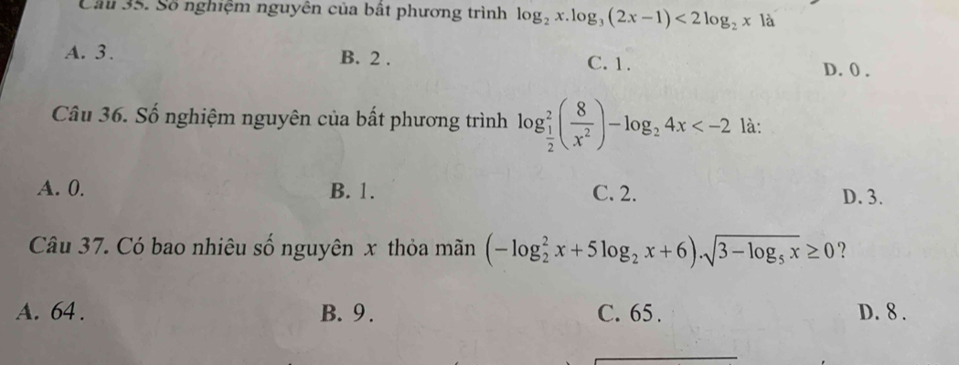 Cầu 35. Số nghiệm nguyên của bất phương trình log _2x.log _3(2x-1)<2log _2x1a
A. 3. B. 2. C. 1.
D. 0.
Câu 36. Số nghiệm nguyên của bất phương trình log _ 1/2 ^2( 8/x^2 )-log _24x :
A. 0. B. 1. C. 2. D. 3.
Câu 37. Có bao nhiêu số nguyên x thỏa mãn (-log _2^(2x+5log _2)x+6).sqrt(3-log _5)x≥ 0 ?
A. 64. B. 9. C. 65. D. 8.