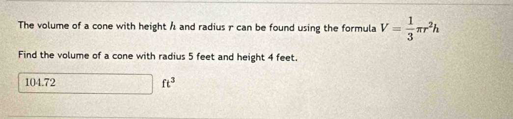 The volume of a cone with height h and radius r can be found using the formula V= 1/3 π r^2h
Find the volume of a cone with radius 5 feet and height 4 feet.
104.72 □ ft^3