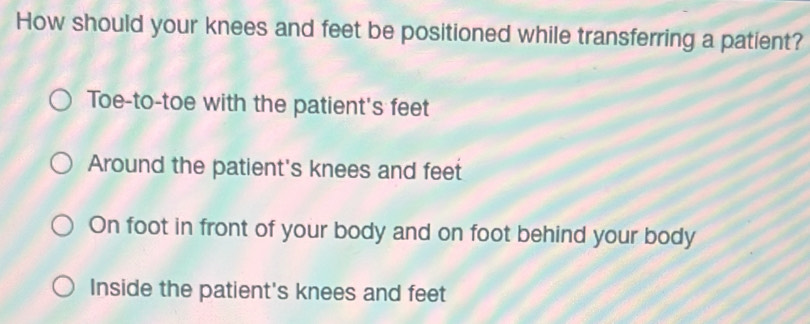 How should your knees and feet be positioned while transferring a patient?
Toe-to-toe with the patient's feet
Around the patient's knees and feet
On foot in front of your body and on foot behind your body
Inside the patient's knees and feet