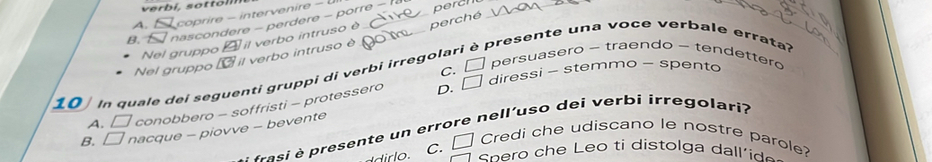 A. coprire - intervenire -
B. nascondere - perdere - porre - 
perch_
Nel gruppo△ il verbo intruso e perché
presente una voce verbale errata?
Nel gruppo il verbo intruso è
C. □ persuasero - traendo - tendettero
D. □ diressi - stemmo - spento
10 In quale dei seguenti gruppi di verbi irregolar
A. □ conobbero - soffristi - protessero
fi resente un errore nell'uso dei verbi irregolari
B. □ nacque - piovve - bevente
dr o c. □ Credi che udiscano le nostre parole?
cn o h e eo ti distolga da e