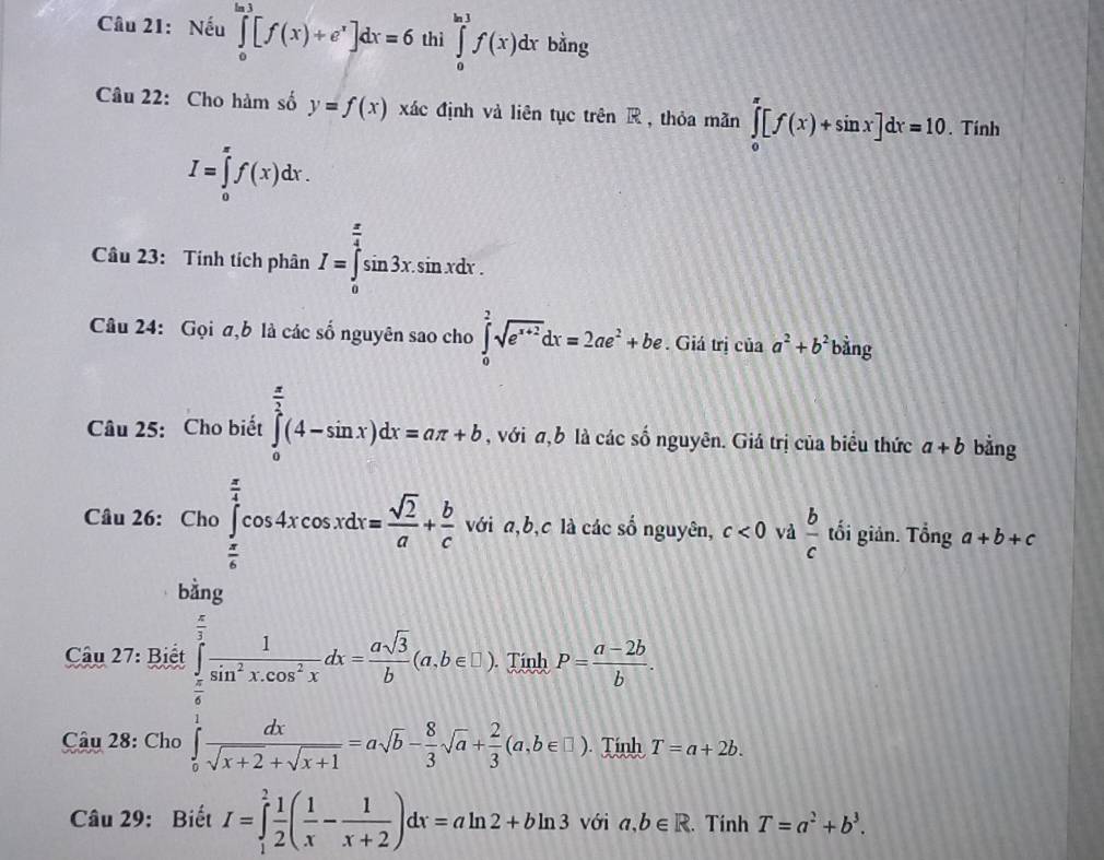 Nếu ∈tlimits _0^((ln 1)[f(x)+e^x)]dx=6 thì ∈tlimits _0^((ln 1)f(x)dx bằng 
Câu 22: Cho hàm số y=f(x) xác định và liên tục trên R , thỏa mãn ∈tlimits _0^(π)[f(x)+sin x]dx=10. Tinh
I=∈tlimits _0^(π)f(x)dx. 
Câu 23: Tính tích phân I=∈tlimits _0^(frac π)4)sin 3x.sin xdx. 
Câu 24: Gọi σ,b là các số nguyên sao cho ∈tlimits _0^(2sqrt(e^x+2))dx=2ae^2+be. Giá trị của a^2+b^2bi ing 
Câu 25: Cho biết ∈tlimits _0^((frac π)2)(4-sin x)dx=aπ +b , với σ, b là các số nguyên. Giá trị của biểu thức a+b bằng 
Câu 26: với a, b, c là các số nguyên, c<0</tex> vả  b/c  tối giản. Tổng a+b+c
 
Câu 27: Biết
x+1
Câu 28: Cho Tính T=a+2b
Câu 29: Biết I=∈tlimits _1^(2frac 1)2( 1/x - 1/x+2 )dx=aln 2+bln 3 với a, b∈ R. Tính T=a^2+b^3.