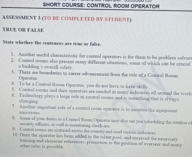 SHORT COURSE: CONTROL ROOM OPERATOR 
ASSESSMENT 3 (TO BE COMPLETED BY STUDENT) 
TRUE OR FALSE 
State whether the sentences are true or false. 
1. Another useful charactéristic for control operators is for them to be problem solvers 
2. Control rooms also present many different situations, some of which can be crucial 
a building’s overall safety. 
3. There are boundaries to career advancement from the role of a Control Room 
Operator. 
4. To be a Control Room Operator, you do not have to have skills. 
5. Control rooms and their operators are needed in many industries all around the world 
6. Technology plays a large role in control rooms and is something that is always 
changing. 
7. Another important role of a control room operator is to monitor the equipment 
emissions. 
8. Some of your duties as a Control Room Operator may also see you scheduling the rotation of 
security officers, as well as monitoring check-ins. 
9. Control rooms are scattered across the country and used various industries. 
10. Once the operator has been added to the talent pool, and received the necessary 
training and character references. promotion to the position of overseer and many 
other roles is possible.