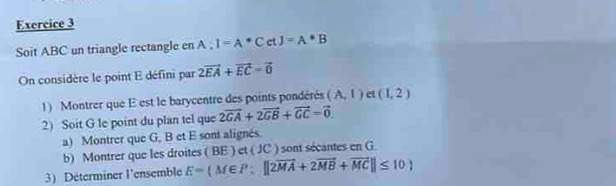 Soit ABC un triangle rectangle en A:I=A^*CetJ=A*B
On considère le point E défini par 2vector EA+vector EC=vector 0
1) Montrer que E est le barycentre des points pondérés (A,1) et (1,2)
2) Soit G le point du plan tel que 2vector GA+2vector GB+vector GC=vector 0. 
a) Montrer que G, B et E sont alignés. 
b) Montrer que les droites ( BE ) et ( JC ) sont sécantes en G. 
3) Déterminer l'ensemble E= M∈ P:||2vector MA+2vector MB+vector MC||≤ 10