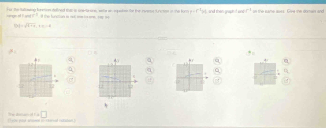 For the following function deflined that is one-to-one, write an equation for the inverse function in the form y=f^(-1)(x) , and then graph I and f^(-1) on the same axes. Give the domain and 
range of I and f^(-1) ll the function is not one-to-one, say so
f(x)=sqrt(4+x), x≥ -4
B 
C B 12

The doman of t is □ 
(Type your unswer in interval notation)