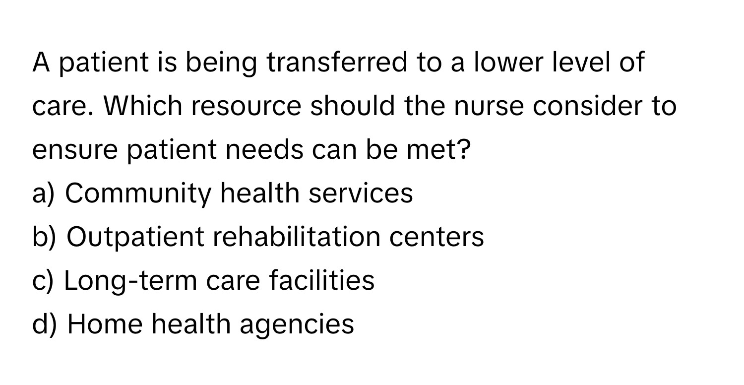 A patient is being transferred to a lower level of care. Which resource should the nurse consider to ensure patient needs can be met?

a) Community health services 
b) Outpatient rehabilitation centers 
c) Long-term care facilities 
d) Home health agencies