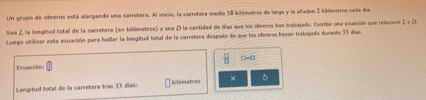 Un grupo de obreros está alargando una carretera. Al inicio, la carretera medía 58 kilómetros de largo y le añaden 2 kilómetros cada día. 
Sea Z la longitud total de la carretera (en kilómetros) y sea D la cantidad de días que los obreros han trabajado. Escribir una ecuación que relacione Z y D. 
Luego utilizar esta ecuación para hallar la longitud total de la carretera después de que los obreros hayan trabajado durante 33 días. 
 □ /□   □ = □ 
Ecuación: 1
Longitud total de la carretera tras 33 días : kilómetros × 5