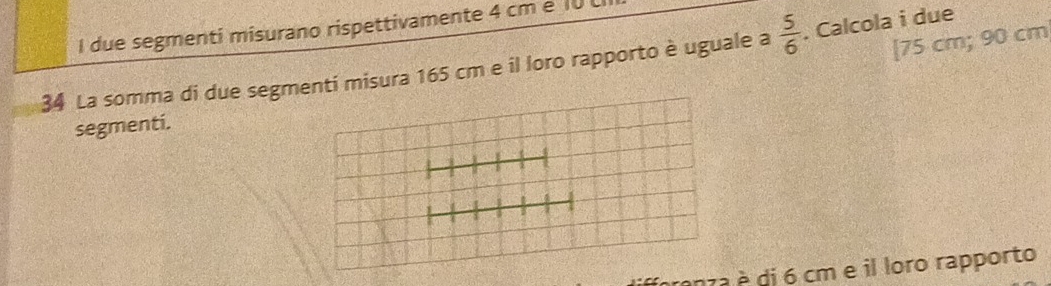 due segmenti misurano rispettivamente 4 cm e 10
[ 75 cm; 90 cm
34 La somma di due segmenti misura 165 cm e il loro rapporto è uguale a  5/6 . Calcola i due 
segmenti. 
anza è di 6 cm e il loro rapporto