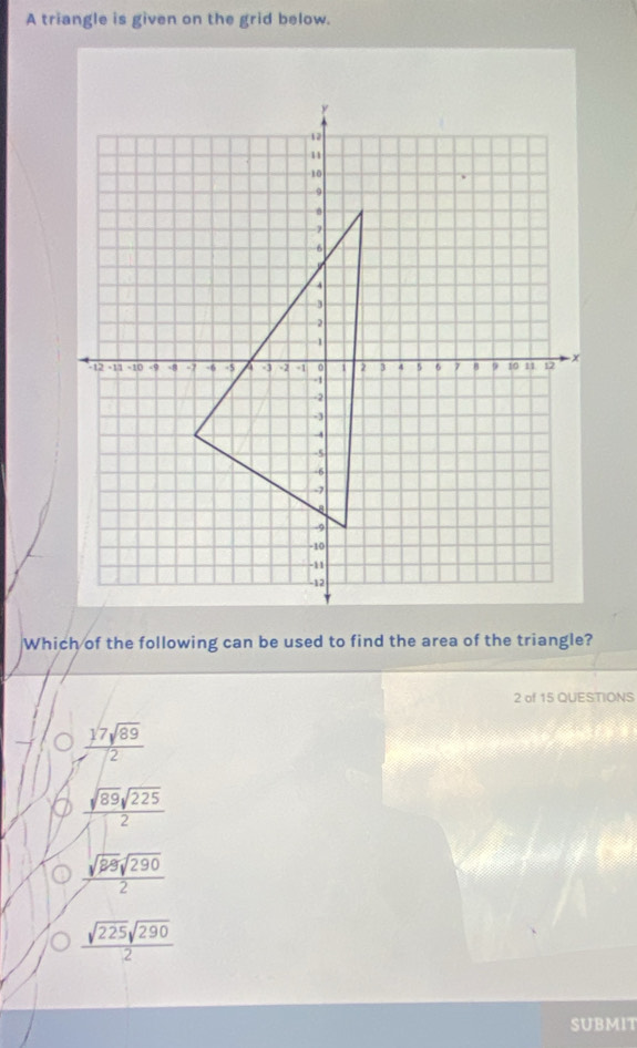 A triangle is given on the grid below.
Which of the following can be used to find the area of the triangle?
2 of 15 QUESTIONS
 17sqrt(89)/12 
 sqrt(89)sqrt(225)/2 
 sqrt(88)sqrt(290)/2 
 sqrt(225)sqrt(290)/2 
SUBMIT