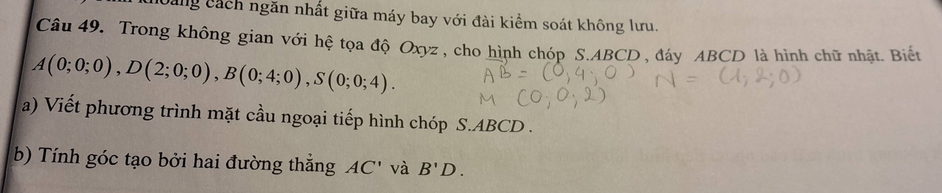 Dang cách ngăn nhất giữa máy bay với đài kiểm soát không lưu. 
Câu 49. Trong không gian với hệ tọa độ Oxyz, cho hình chóp S. ABCD , đáy ABCD là hình chữ nhật. Biết
A(0;0;0), D(2;0;0), B(0;4;0), S(0;0;4). 
a) Viết phương trình mặt cầu ngoại tiếp hình chóp S. ABCD. 
b) Tính góc tạo bởi hai đường thẳng AC' và B'D.