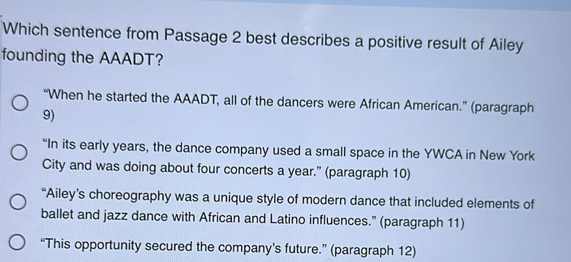 Which sentence from Passage 2 best describes a positive result of Ailey
founding the AAADT?
“When he started the AAADT, all of the dancers were African American.” (paragraph
9)
“In its early years, the dance company used a small space in the YWCA in New York
City and was doing about four concerts a year.” (paragraph 10)
“Ailey’s choreography was a unique style of modern dance that included elements of
ballet and jazz dance with African and Latino influences.” (paragraph 11)
“This opportunity secured the company’s future.” (paragraph 12)