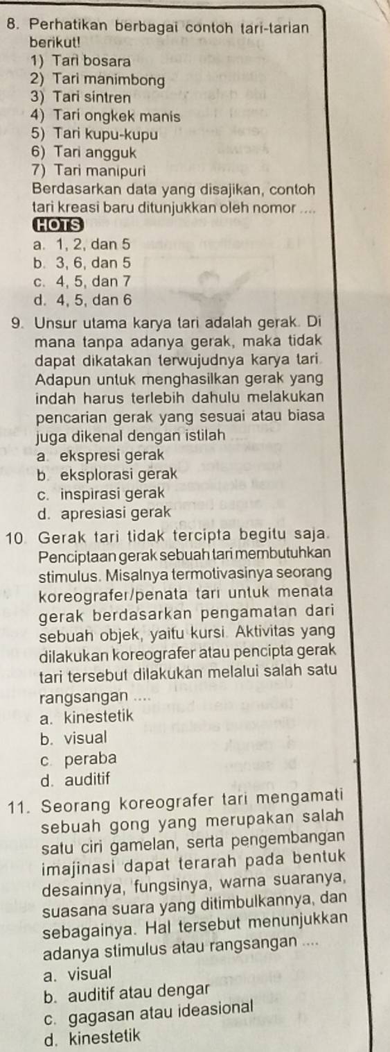 Perhatikan berbagai contoh tari-tarian
berikut!
1) Tan bosara
2) Tari manimbong
3) Tari sintren
4) Tari ongkek manis
5) Tari kupu-kupu
6) Tari angguk
7) Tari manipuri
Berdasarkan data yang disajikan, contoh
tari kreasi baru ditunjukkan oleh nomor ....
HOTS
a. 1, 2, dan 5
b. 3, 6, dan 5
c. 4, 5, dan 7
d. 4, 5, dan 6
9. Unsur utama karya tari adalah gerak. Di
mana tanpa adanya gerak, maka tidak
dapat dikatakan terwujudnya karya tari.
Adapun untuk menghasilkan gerak yang
indah harus terlebih dahulu melakukan
pencarian gerak yang sesuai atau biasa
juga dikenal dengan istilah
a ekspresi gerak
b eksplorasi gerak
c. inspirasi gerak
d. apresiasi gerak
10 Gerak tari tidak tercipta begitu saja.
Penciptaan gerak sebuah tari membutuhkan
stimulus. Misalnya termotivasinya seorang
koreografer/penata tari untuk menata
gerak berdasarkan pengamatan dari
sebuah objek, yaitu kursi. Aktivitas yang
dilakukan koreografer atau pencipta gerak
tari tersebut dilakukan melalui salah satu
rangsangan ....
a. kinestetik
b. visual
c peraba
d. auditif
11. Seorang koreografer tari mengamati
sebuah gong yang merupakan salah 
satu ciri gamelan, serta pengembangan
imajinasi dapat terarah pada bentuk
desainnya, fungsinya, warna suaranya,
suasana suara yang ditimbulkannya, dan
sebagainya. Hal tersebut menunjukkan
adanya stimulus atau rangsangan ....
a. visual
b. auditif atau dengar
c. gagasan atau ideasional
d. kinestetik