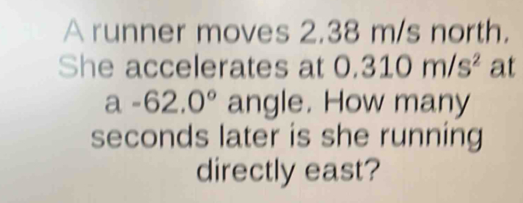 A runner moves 2.38 m/s north. 
She accelerates at 0.310m/s^2 at
a-62.0° angle. How many
seconds later is she running 
directly east?