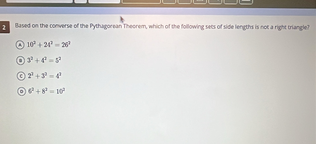 Based on the converse of the Pythagorean Theorem, which of the following sets of side lengths is not a right triangle?
A 10^2+24^2=26^2
B 3^2+4^2=5^2
C 2^2+3^2=4^2
D 6^2+8^2=10^2