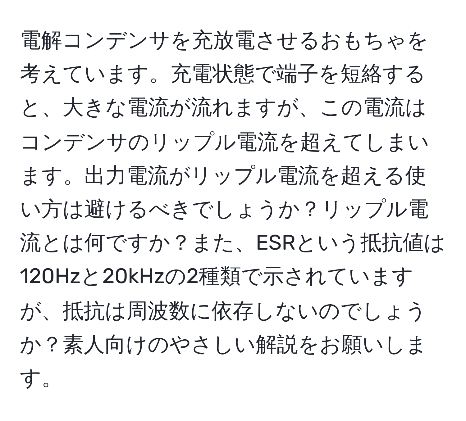 電解コンデンサを充放電させるおもちゃを考えています。充電状態で端子を短絡すると、大きな電流が流れますが、この電流はコンデンサのリップル電流を超えてしまいます。出力電流がリップル電流を超える使い方は避けるべきでしょうか？リップル電流とは何ですか？また、ESRという抵抗値は120Hzと20kHzの2種類で示されていますが、抵抗は周波数に依存しないのでしょうか？素人向けのやさしい解説をお願いします。