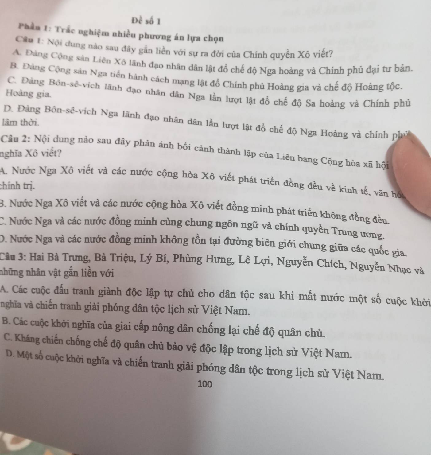 Đề số 1
Phần 1: Trắc nghiệm nhiều phương án lựa chọn
Câu 1: Nội dung nào sau đây gắn liền với sự ra đời của Chính quyền Xô viết?
A. Đảng Cộng sản Liên Xô lãnh đạo nhân dân lật đồ chế độ Nga hoàng và Chính phủ đại tư bản.
B. Đảng Cộng sản Nga tiền hành cách mạng lật đồ Chính phủ Hoàng gia và chế độ Hoàng tộc.
C. Đảng Bôn-sê-vích lãnh đạo nhân dân Nga lần lượt lật đồ chế độ Sa hoàng và Chính phủ
Hoàng gia.
lâm thời.
D. Đảng Bồn-sê-vích Nga lãnh đạo nhân dân lần lượt lật đồ chế độ Nga Hoàng và chính phủ
Cầu 2: Nội dung nào sau đây phản ánh bối cảnh thành lập của Liên bang Cộng hòa xã hội
nghĩa Xô viết?
A. Nước Nga Xô viết và các nước cộng hòa Xô viết phát triển đồng đều về kinh tế, văn hóa
chính trị.
B. Nước Nga Xô viết và các nước cộng hòa Xô viết đồng minh phát triển không đồng đều.
C. Nước Nga và các nước đồng minh cùng chung ngôn ngữ và chính quyền Trung ương.
D. Nước Nga và các nước đồng minh không tồn tại đường biên giới chung giữa các quốc gia.
Câu 3: Hai Bà Trưng, Bà Triệu, Lý Bí, Phùng Hưng, Lê Lợi, Nguyễn Chích, Nguyễn Nhạc và
những nhân vật gắn liền với
A. Các cuộc đấu tranh giành độc lập tự chủ cho dân tộc sau khi mất nước một số cuộc khởi
nghĩa và chiến tranh giải phóng dân tộc lịch sử Việt Nam.
B. Các cuộc khởi nghĩa của giai cấp nông dân chống lại chế độ quân chủ.
C. Kháng chiến chống chế độ quân chủ bảo vệ độc lập trong lịch sử Việt Nam.
D. Một số cuộc khởi nghĩa và chiến tranh giải phóng dân tộc trong lịch sử Việt Nam.
100