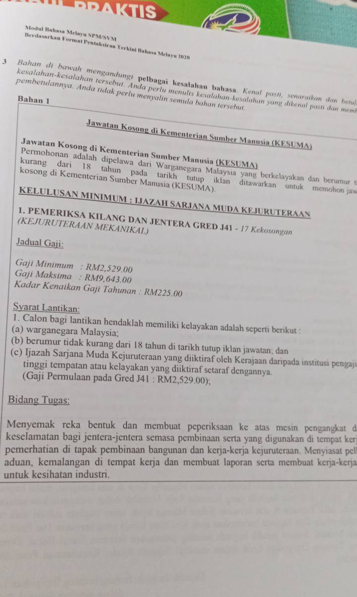 AKTIS
Modul Bahasa Melayu SPM/SVM
Berdasarkan Format Pentaksiran Terkini Bahasa Melayu 2020
3 Bahan di bawah mengandungi pelbagai kesalahan bahasa. Kenal pasti, senaraikan dan hetul
kesalahan-kesalahan tersebut. Anda perlu menulis kesalahan-kesalahan yang dikenal posti dan memt
pembetulannya. Anda tidak perlu menyalin semula bahan tersebut.
Bahan 1
Jawatan Kosong di Kementerian Sumber Manusia (KESUMA)
Jawatan Kosong di Kementerian Sumber Manusia (KESUMA)
Permohonan adalah dipelawa dari Warganegara Malaysia yang berkelayakan dan berumur t
kurang dari 18 tahun pada tarikh tutup iklan ditawarkan untuk memohon jaw
kosong di Kementerian Sumber Manusia (KESUMA).
KELULUSAN MINIMUM : IJAZAH SARJANA MUDA KEJURUTERAAN
1. PEMERIKSA KILANG DAN JENTERA GRED J41 - 17 Kekosongan
(KEJURUTERAAN MEKANIKAL)
Jadual Gaji:
Gaji Minimum : RM2,529.00
Gaji Maksima : RM9,643.00
Kadar Kenaikan Gaji Tahunan : RM225.00
Syarat Lantikan:
1. Calon bagi lantikan hendaklah memiliki kelayakan adalah seperti berikut :
(a) warganegara Malaysia;
(b) berumur tidak kurang dari 18 tahun di tarikh tutup iklan jawatan; dan
(c) Ijazah Sarjana Muda Kejuruteraan yang diiktiraf oleh Kerajaan daripada institusi pengaji
tinggi tempatan atau kelayakan yang diiktiraf setaraf dengannya.
(Gaji Permulaan pada Gred J41 : RM2,529.00);
Bidang Tugas:
Menyemak reka bentuk dan membuat peperiksaan ke atas mesin pengangkat d
keselamatan bagi jentera-jentera semasa pembinaan serta yang digunakan di tempat ker
pemerhatian di tapak pembinaan bangunan dan kerja-kerja kejuruteraan. Menyiasat pel
aduan, kemalangan di tempat kerja dan membuat laporan serta membuat kerja-kerja
untuk kesihatan industri.