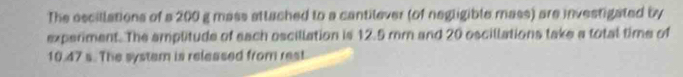 The oscillations of a 200 g mass attached to a cantilever (of negligible mass) are investigated by 
experiment. The amplitude of sach oscillation is 12.5 mm and 20 oscillations take a total time of
10.47 s. The system is released from rest