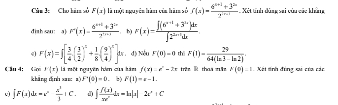 Cho hàm số F(x) là một nguyên hàm của hàm số f(x)= (6^(x+1)+3^(2x))/2^(2x+3) . Xét tính đúng sai của các khẵng
định sau: a) F'(x)= (6^(x+1)+3^(2x))/2^(2x+3) . b) F(x)= (∈t (6^(x+1)+3^(2x))dx)/∈t 2^(2x+3)dx .
c) F(x)=∈t [ 3/4 .( 3/2 )^x+ 1/8 .( 9/4 )^x]dx. . d) Nếu F(0)=0 thì F(1)= 29/64(ln 3-ln 2) . 
Câu 4: Gọi F(x) là một nguyên hàm của hàm f(x)=e^x-2x trên R thoả mãn F(0)=1. Xét tính đúng sai của các
khăng định sau: a) F'(0)=0 b) F(1)=e-1. 
c) ∈t F(x)dx=e^x- x^3/3 +C. d) ∈t  f(x)/xe^x dx=ln |x|-2e^x+C