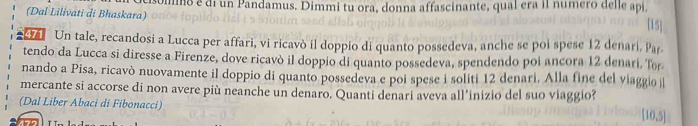 commo é di un Pandamus. Dimmi tu ora, donna affascinante, qual era II número delle api, 
(Dal Lilivati di Bhaskara) 
[15] 
a Un tale, recandosi a Lucca per affari, vi ricavò il doppio di quanto possedeva, anche se poi spese 12 denari, Par 
tendo da Lucca si diresse a Firenze, dove ricavò il doppio di quanto possedeva, spendendo poi ancora 12 denarí. Tor 
nando a Pisa, ricavò nuovamente il doppio di quanto possedeva e poi spese i solití 12 denari. Alla fine del viaggio 
mercante si accorse di non avere più neanche un denaro. Quanti denari aveva all’inizio del suo viaggio? 
(Dal Liber Abaci di Fibonacci)
[10,5]