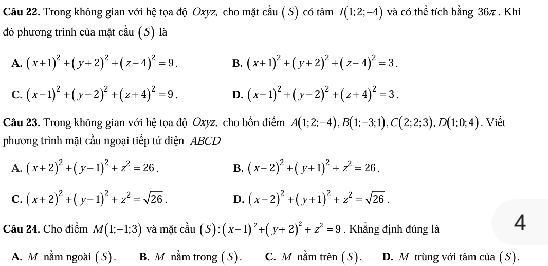 Trong không gian với hệ tọa độ Oxyz, cho mặt cầu ( S) có tâm I(1;2;-4) và có thể tích bằng 36π . Khi
đó phương trình của mặt cầu ( S) là
A. (x+1)^2+(y+2)^2+(z-4)^2=9. B. (x+1)^2+(y+2)^2+(z-4)^2=3.
C. (x-1)^2+(y-2)^2+(z+4)^2=9. D. (x-1)^2+(y-2)^2+(z+4)^2=3.
Câu 23. Trong không gian với hệ tọa độ Oxyz, cho bốn điểm A(1;2;-4),B(1;-3;1),C(2;2;3),D(1;0;4). Viết
phương trình mặt cầu ngoại tiếp tứ diện ABCD
A. (x+2)^2+(y-1)^2+z^2=26. (x-2)^2+(y+1)^2+z^2=26.
B.
C. (x+2)^2+(y-1)^2+z^2=sqrt(26). (x-2)^2+(y+1)^2+z^2=sqrt(26).
D.
Câu 24. Cho điểm M(1;-1;3) và mặt cdot au(S):(x-1)^2+(y+2)^2+z^2=9. Khẳng định đúng là
4
A. M nằm ngoài ( S). B. M nằm trong ( S). C. M nằm trên (S). D. M trùng với tâm của (S).