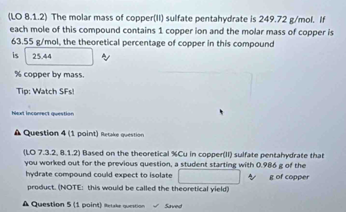 (LO 8.1.2) The molar mass of copper(II) sulfate pentahydrate is 249.72 g/mol. If 
each mole of this compound contains 1 copper ion and the molar mass of copper is
63.55 g/mol, the theoretical percentage of copper in this compound 
is 25.44
% copper by mass. 
Tip: Watch SFs! 
Next incorrect question 
Question 4 (1 point) Retake question 
(LO 7.3.2, 8.1.2) Based on the theoretical % Cu in copper(II) sulfate pentahydrate that 
you worked out for the previous question, a student starting with 0.986 g of the 
hydrate compound could expect to isolate g of copper 
product. (NOTE: this would be called the theoretical yield) 
Question 5 (1 point) Retake question Saved