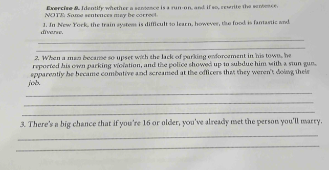 Identify whether a sentence is a run-on, and if so, rewrite the sentence. 
NOTE: Some sentences may be correct. 
1. In New York, the train system is difficult to learn, however, the food is fantastic and 
diverse. 
_ 
_ 
2. When a man became so upset with the lack of parking enforcement in his town, he 
reported his own parking violation, and the police showed up to subdue him with a stun gun, 
apparently he became combative and screamed at the officers that they weren’t doing their 
job. 
_ 
_ 
_ 
3. There’s a big chance that if you’re 16 or older, you’ve already met the person you’ll marry. 
_ 
_