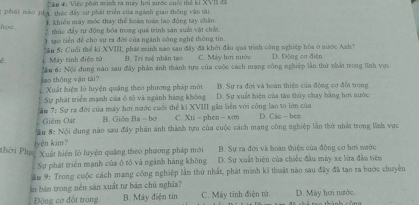 Việc phát minh ra máy hơi nước cuối thể kỉ XVII đã
3 phái nào phA. thúc đầy sự phát triển của ngành giao thông vận tải.
3. khiến máy móc thay thế hoàn toàn lao động tay chân.
học. 2. thúc đầy tự động hóa trong quá trình sản xuất vật chất.
). tạo tiền đề cho sự ra đời của ngành công nghệ thông tin.
Cầu 5: Cuối thế kỉ XVIII, phát minh nào sau đây đã khởi đầu quá trình công nghiệp hóa ở nước Anh?
ê. 1 Máy tính điện tử B. Trí tuệ nhân tạo C. Máy hơi nước D. Động cơ điện
Cầu 6: Nội dung nào sau đây phản ánh thành tựu của cuộc cách mạng công nghiệp lần thứ nhất trong lĩnh vực
lao thông vận tải?
l. Xuất hiện lò luyện quặng theo phương pháp mới B. Sự ra đời và hoàn thiện của động cơ đốt trong
Sự phát triển mạnh của ô tô và ngành hàng không D. Sự xuất hiện của tàu thủy chạy bằng hơi nước
Cầu 7: Sự ra đời của máy hơi nước cuối thế kỉ XVIII gắn liền với công lao to lớn của
Giêm Oát B. Giôn Ba - bơ C. Xti - phen - xơn D. Các - ben
ầu 8: Nội dung nào sau đây phản ánh thành tựu của cuộc cách mạng công nghiệp lần thứ nhất trong lĩnh vực
ryện kim?
thời Phục Xuất hiện lò luyện quặng theo phương pháp mới B. Sự ra đời và hoàn thiện của động cơ hơi nước
Sự phát triển mạnh của ô tô và ngành hàng không D. Sự xuất hiện của chiếc đầu máy xe lửa đầu tiên
ầu 9: Trong cuộc cách mạng công nghiệp lần thứ nhất, phát minh kĩ thuật nào sau đây đã tạo ra bước chuyền
in bàn trong nền sản xuất tư bản chủ nghĩa?
Động cơ đốt trong. B. Máy điện tín C. Máy tính điện tử. *D. Máy hơi nước.
th ành cô n