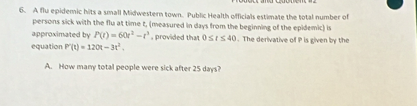 A flu epidemic hits a small Midwestern town. Public Health officials estimate the total number of 
persons sick with the flu at time t, (measured in days from the beginning of the epidemic) is 
approximated by P(t)=60t^2-t^3 , provided that 0≤ t≤ 40. The derivative of P is given by the 
equation P'(t)=120t-3t^2, 
A. How many total people were sick after 25 days?