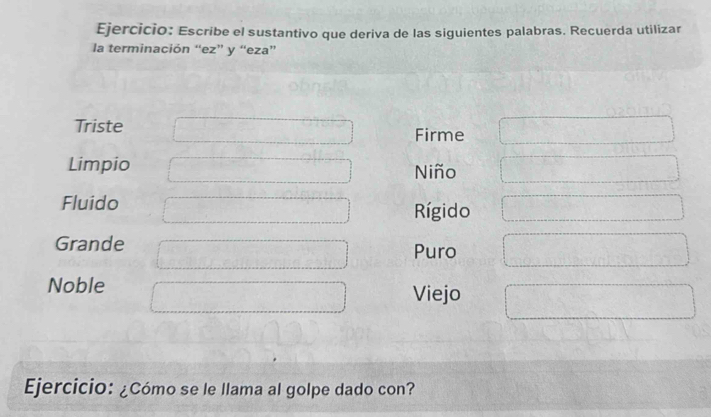 Escribe el sustantivo que deriva de las siguientes palabras. Recuerda utilizar 
la terminación “ez” y “eza” 
Triste Firme 
Limpio Niño 
Fluido Rígido 
Grande Puro 
Noble Viejo 
Ejercicio: ¿Cómo se le llama al golpe dado con?