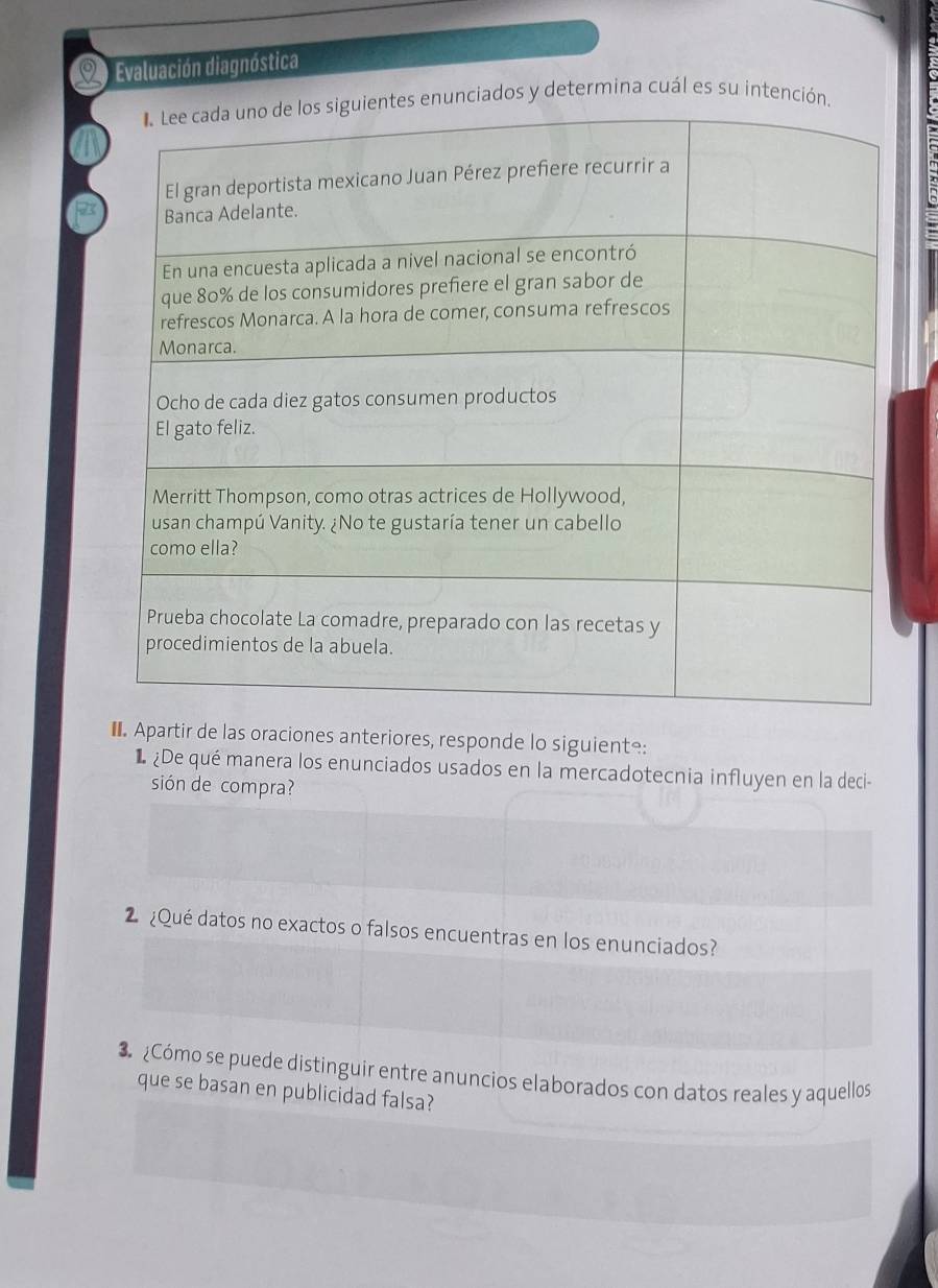 Evaluación diagnóstica 
s y determina cuál es su inte 
€ Apartir de las oraciones anteriores, responde lo siguiente: 
¿De qué manera los enunciados usados en la mercadotecnia influyen en la deci- 
sión de compra? 
2 ¿Qué datos no exactos o falsos encuentras en los enunciados? 
3 ¿Cómo se puede distinguir entre anuncios elaborados con datos reales y aquellos 
que se basan en publicidad falsa?