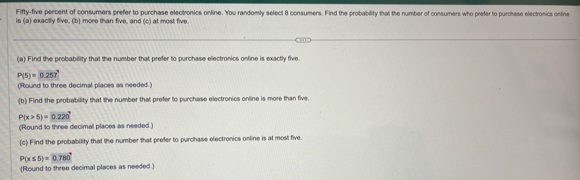 Fifty-five percent of consumers prefer to purchase electronics online. You randomly select 8 consumers. Find the probability that the number of consumers who prefer to purchase electronics online 
is (a) exactly five, (b) more than five, and (c) at most five. 
(a) Find the probability that the number that prefer to purchase electronics online is exactly five.
P(5)= 0.257
(Round to three decimal places as needed.) 
(b) Find the probability that the number that prefer to purchase electronics online is more than five.
P(x>5)= 0.220
(Round to three decimal places as needed.) 
(c) Find the probability that the number that prefer to purchase electronics online is at most five.
P(x≤ 5)=0.780
(Round to three decimal places as needed.)