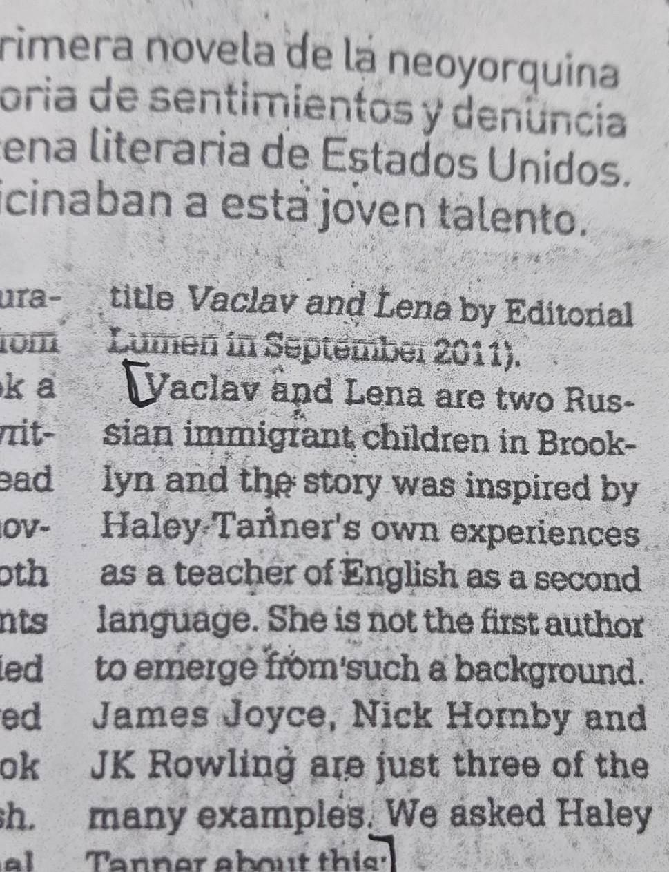 rimera novela de la neoyorquina 
oria de sentimientos y denência 
ena literaria de Estados Unidos. 
icinaban a esta joven talento. 
ura- title Vaclav and Lena by Editorial 
tom Lumen in September 2011). 
k a Vaclav and Lena are two Rus- 
it- sian immigrant children in Brook- 
ead lyn and the story was inspired by 
OV- Haley-Tanner's own experiences 
0th as a teacher of English as a second 
nts language. She is not the first author 
ied to emerge from'such a background. 
ed James Joyce, Nick Hornby and 
ok JK Rowling are just three of the 
sh. many examples. We asked Haley 
al Tanner about this'