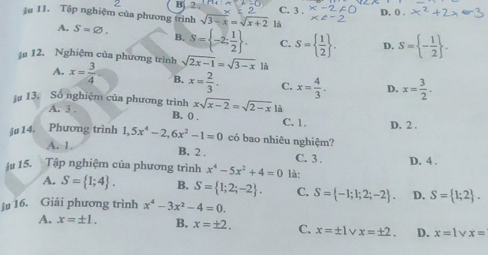 B 2. C. 3. D. 0.
ju 11. Tập nghiệm của phương trình sqrt(3-x)=sqrt(x+2) là
A. S=varnothing. S= - 1/2 .
B. S= -2; 1/2 . C. S=  1/2 . D.
ậ 12. Nghiệm của phương trình sqrt(2x-1)=sqrt(3-x) là
A. x= 3/4 . B. x= 2/3 .
C. x= 4/3 . x= 3/2 . 
D.
ậ# 13. Số nghiệm của phương trình xsqrt(x-2)=sqrt(2-x) là
A. 3. B. 0.
C. 1. D. 2.
ju14. 、 Phương trình 1, 5x^4-2, 6x^2-1=0 có bao nhiêu nghiệm?
A. 1. B. 2. C. 3.
D. 4.
ju 15. Tập nghiệm của phương trình x^4-5x^2+4=0 là:
A. S= 1;4. B. S= 1;2;-2. C. S= -1;1;2;-2. D. S= 1;2. 
ju 16. Giải phương trình x^4-3x^2-4=0.
A. x=± 1.
B. x=± 2. C. x=± 1 V x=± 2. D. x=1 x=