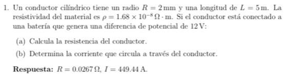 Un conductor cilíndrico tiene un radio R=2mm y una longitud de L=5m. La 
resistividad del material es rho =1.68* 10^(-8)Omega · m. Si el conductor está conectado a 
una batería que genera una diferencia de potencial de 12 V : 
(a) Calcula la resistencia del conductor. 
(b) Determina la corriente que circula a través del conductor. 
Respuesta: R=0.0267Omega , I=449.44A.